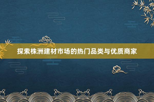 探索株洲建材市场的热门品类与优质商家